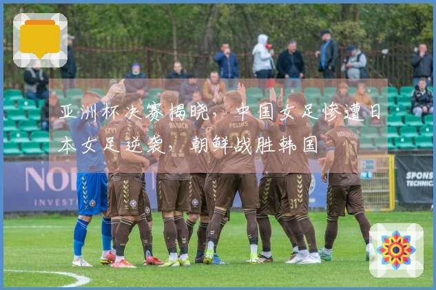 亚洲杯决赛揭晓，中国女足惨遭日本女足逆袭，朝鲜战胜韩国