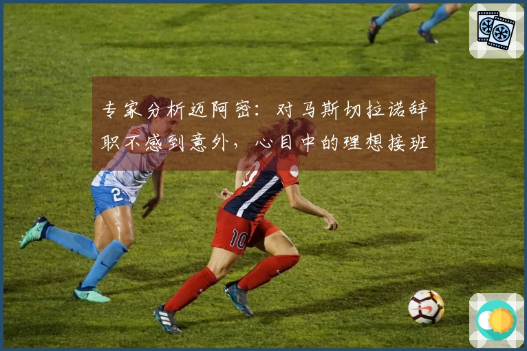 专家分析迈阿密：对马斯切拉诺辞职不感到意外，心目中的理想接班人是哈维