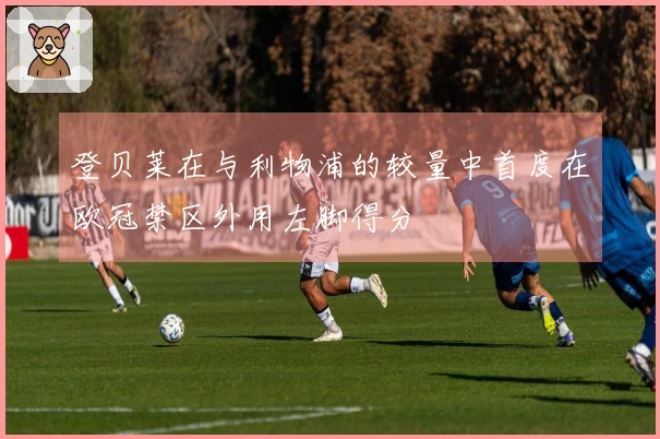 登贝莱在与利物浦的较量中首度在欧冠禁区外用左脚得分
