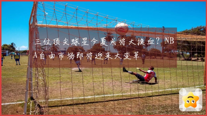 三位顶尖球星今夏或将大换血？NBA自由市场即将迎来大变革