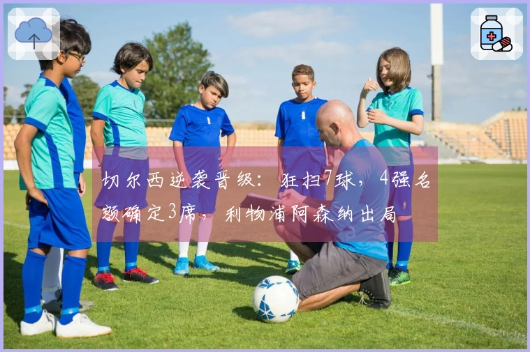 切尔西逆袭晋级：狂扫7球，4强名额确定3席，利物浦阿森纳出局