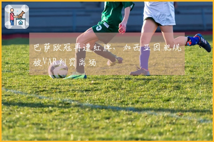 巴萨欧冠再遭红牌，加西亚因犯规被VAR判罚离场