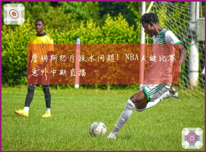 詹姆斯怒斥技术问题！NBA关键比赛意外中断直播