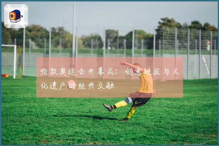 伦敦奥运会开幕式：创意迸发与文化遗产的经典交融