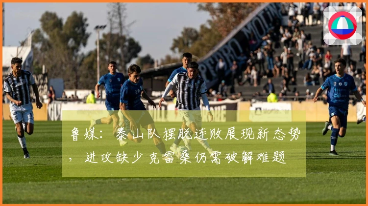 鲁媒：泰山队摆脱连败展现新态势，进攻缺少克雷桑仍需破解难题