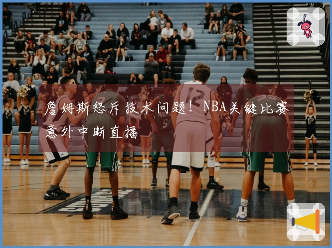 詹姆斯怒斥技术问题！NBA关键比赛意外中断直播