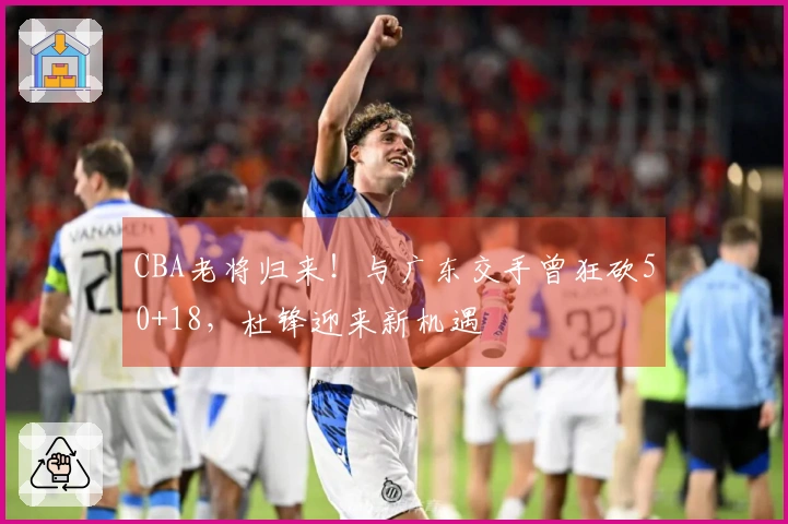 CBA老将归来！与广东交手曾狂砍50+18，杜锋迎来新机遇