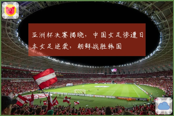 亚洲杯决赛揭晓，中国女足惨遭日本女足逆袭，朝鲜战胜韩国