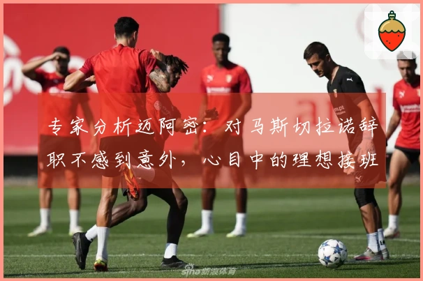 专家分析迈阿密：对马斯切拉诺辞职不感到意外，心目中的理想接班人是哈维